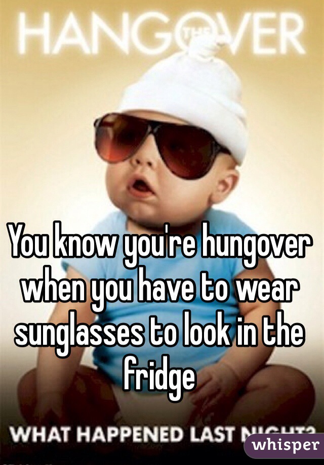 You know you're hungover when you have to wear sunglasses to look in the fridge 