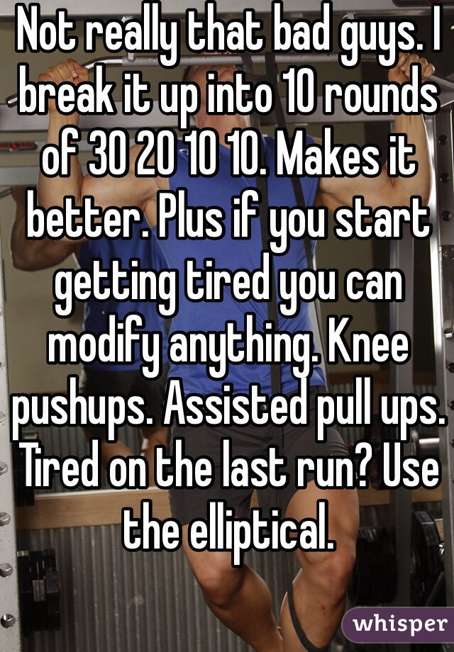 Not really that bad guys. I break it up into 10 rounds of 30 20 10 10. Makes it better. Plus if you start getting tired you can modify anything. Knee pushups. Assisted pull ups. Tired on the last run? Use the elliptical.