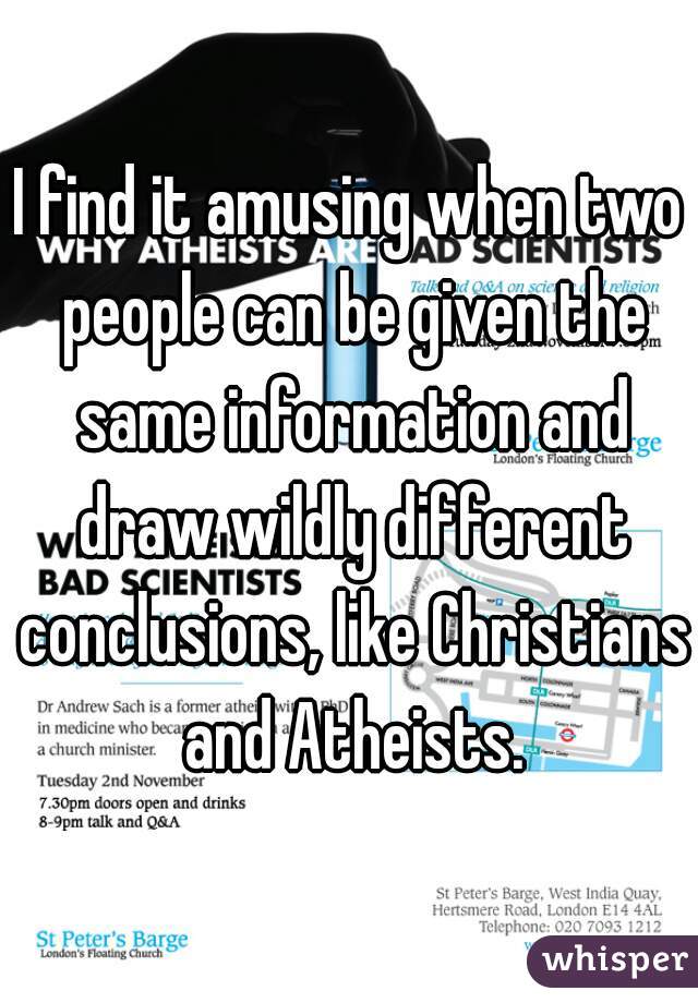 I find it amusing when two people can be given the same information and draw wildly different conclusions, like Christians and Atheists.
