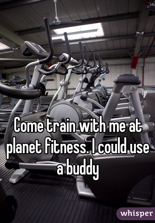 Come train with me at planet fitness. I could use a buddy 