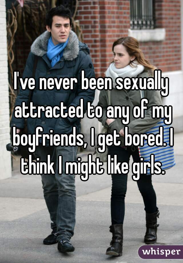 I've never been sexually attracted to any of my boyfriends, I get bored. I think I might like girls.