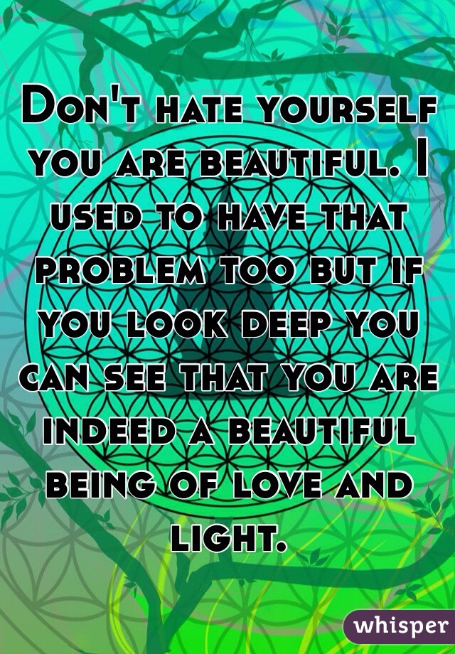 Don't hate yourself you are beautiful. I used to have that problem too but if you look deep you can see that you are indeed a beautiful being of love and light.