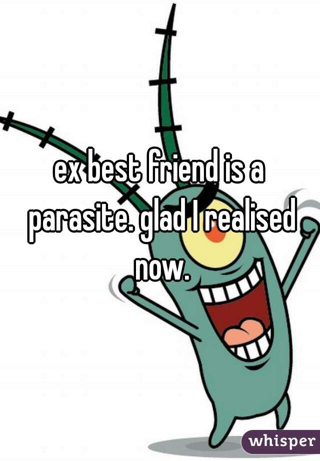 ex best friend is a parasite. glad I realised now.
