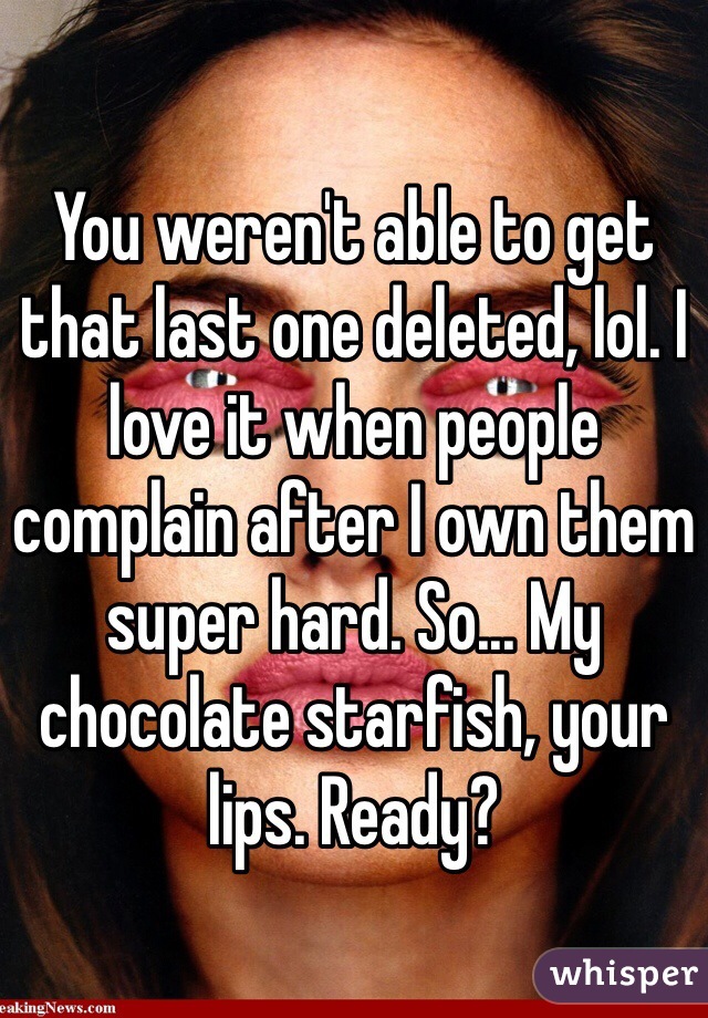 You weren't able to get that last one deleted, lol. I love it when people complain after I own them super hard. So... My chocolate starfish, your lips. Ready?