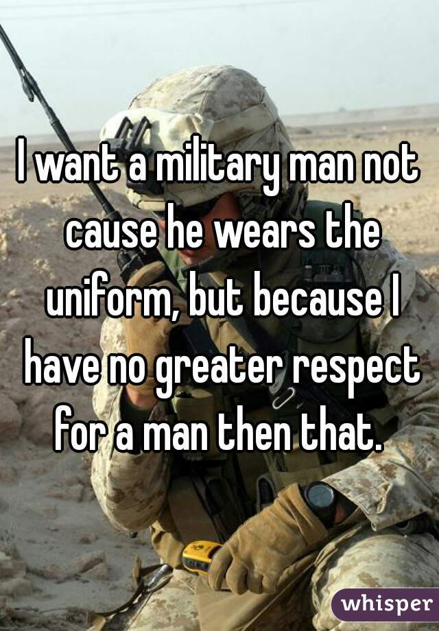 I want a military man not cause he wears the uniform, but because I have no greater respect for a man then that. 