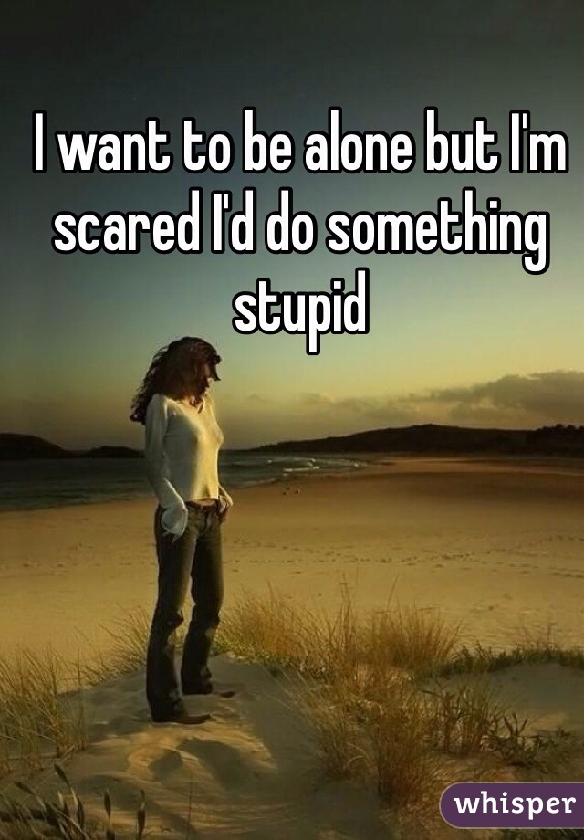 I want to be alone but I'm scared I'd do something stupid