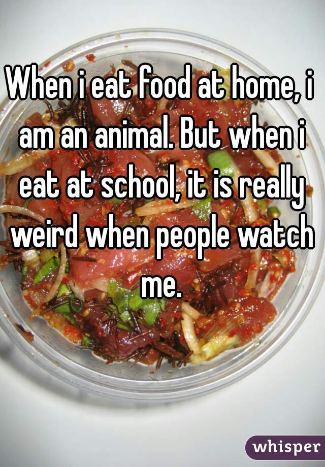 When i eat food at home, i am an animal. But when i eat at school, it is really weird when people watch me.