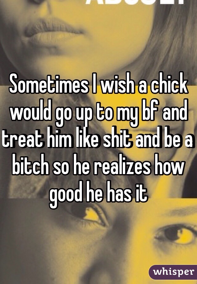 Sometimes I wish a chick would go up to my bf and treat him like shit and be a bitch so he realizes how good he has it 