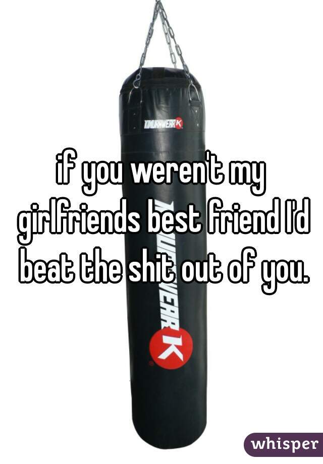 if you weren't my girlfriends best friend I'd beat the shit out of you.