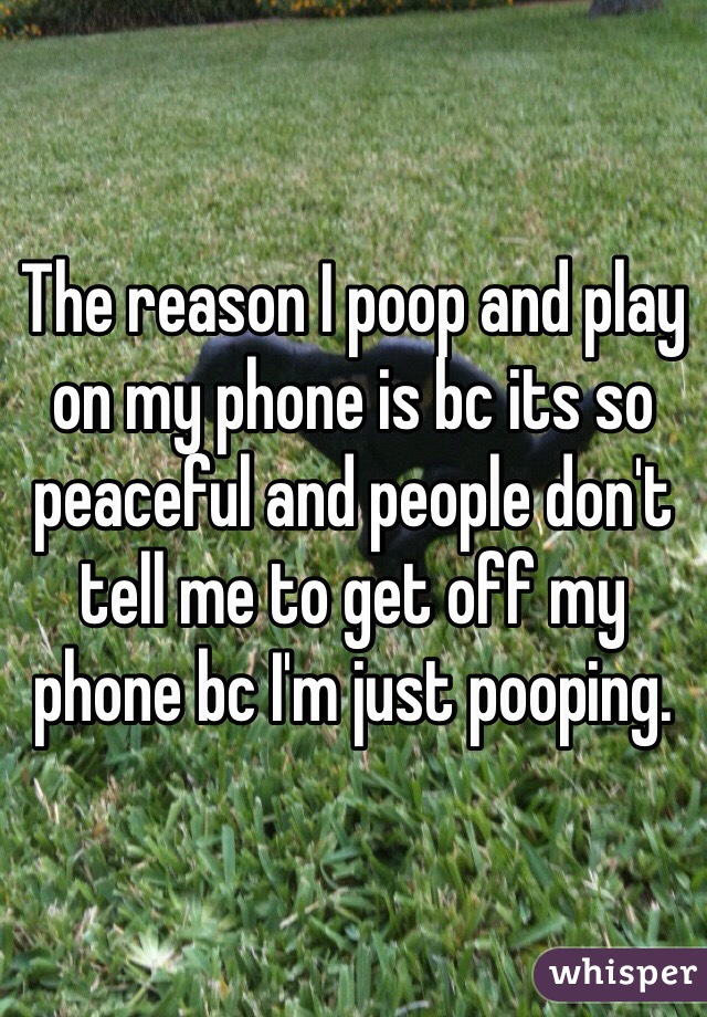 The reason I poop and play on my phone is bc its so peaceful and people don't tell me to get off my phone bc I'm just pooping. 