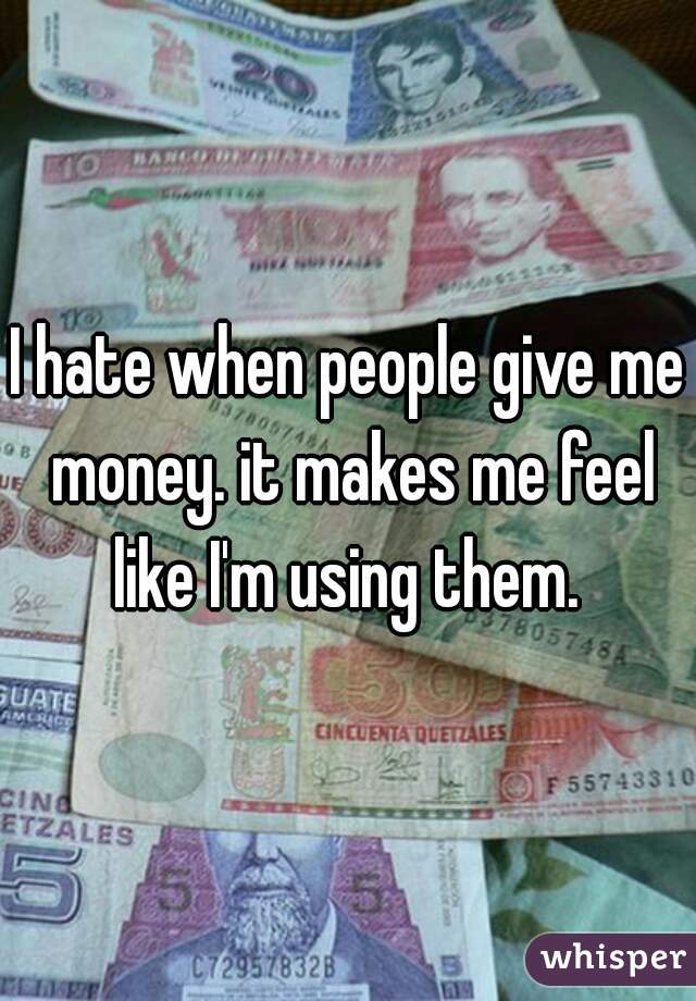 I hate when people give me money. it makes me feel like I'm using them. 
