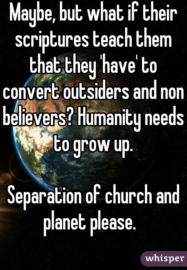 Maybe, but what if their scriptures teach them that they 'have' to convert outsiders and non believers? Humanity needs to grow up. 

Separation of church and planet please.  