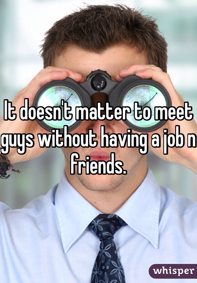 It doesn't matter to meet guys without having a job n friends.