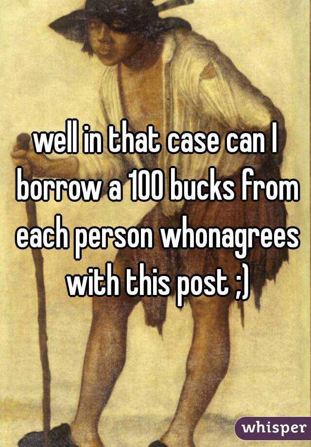 well in that case can I borrow a 100 bucks from each person whonagrees with this post ;)