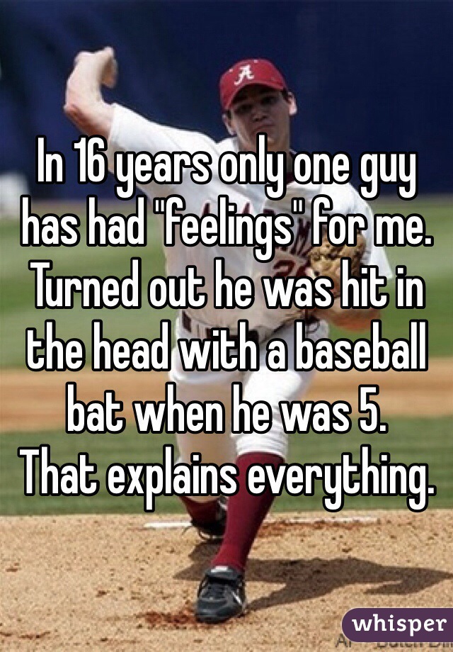 In 16 years only one guy has had "feelings" for me. Turned out he was hit in the head with a baseball bat when he was 5. 
That explains everything.