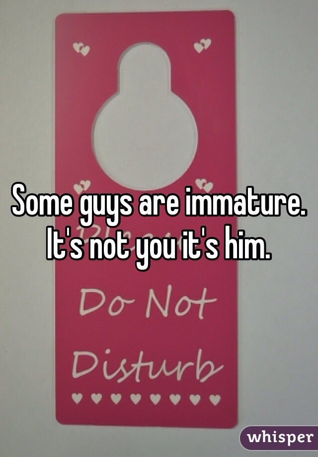 Some guys are immature. It's not you it's him. 