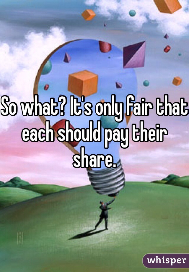 So what? It's only fair that each should pay their share. 