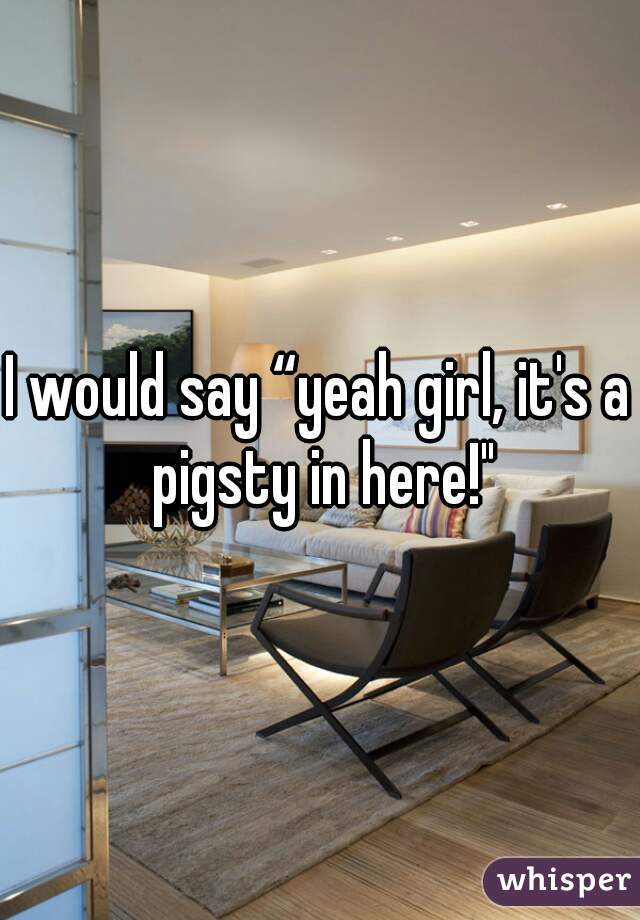 I would say “yeah girl, it's a pigsty in here!"