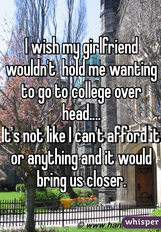 I wish my girlfriend wouldn't  hold me wanting to go to college over head....
It's not like I can't afford it or anything and it would bring us closer.