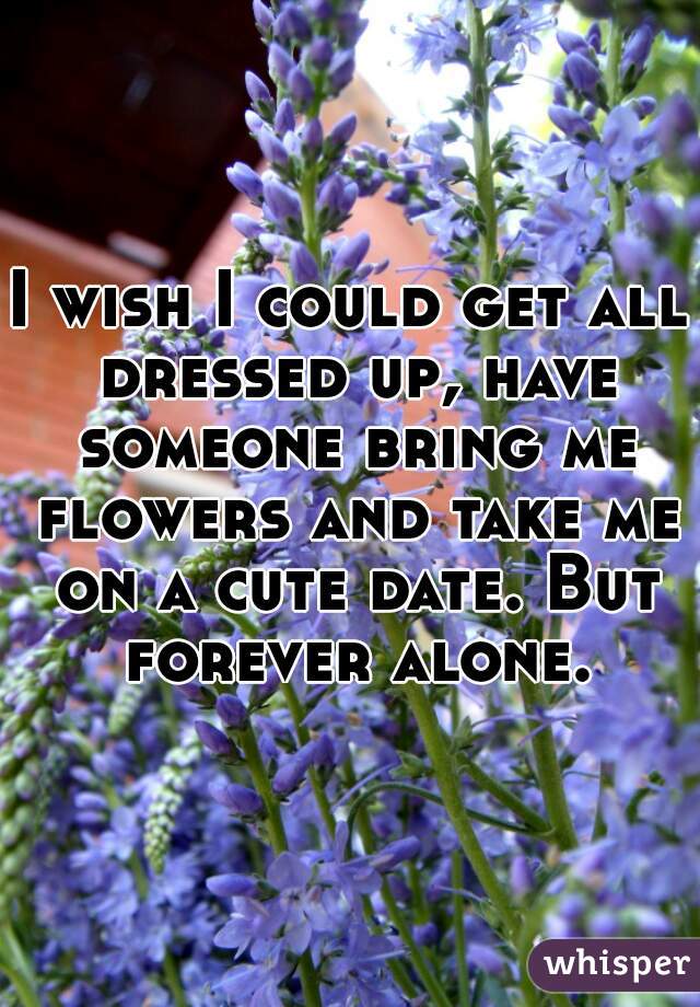 I wish I could get all dressed up, have someone bring me flowers and take me on a cute date. But forever alone.