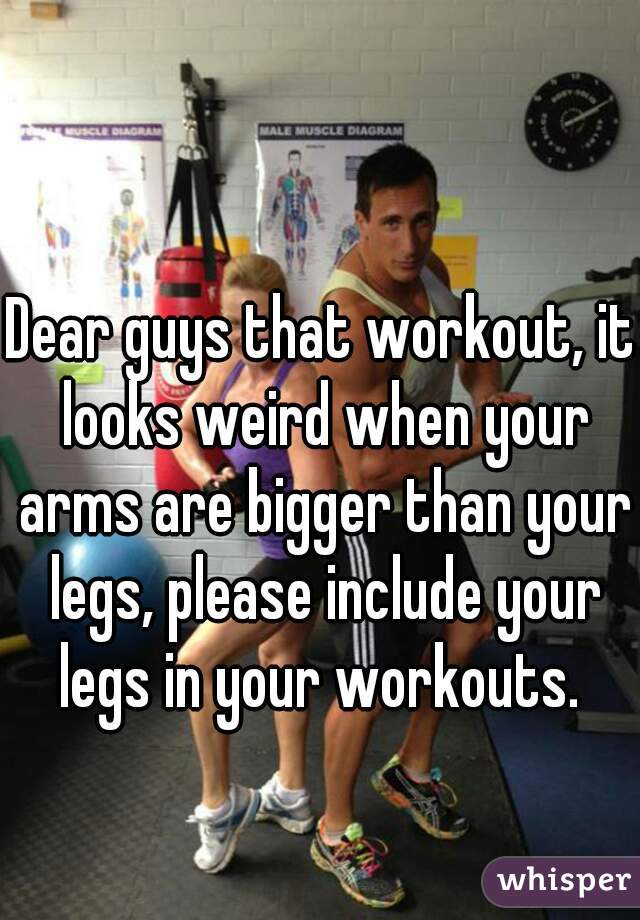 Dear guys that workout, it looks weird when your arms are bigger than your legs, please include your legs in your workouts. 