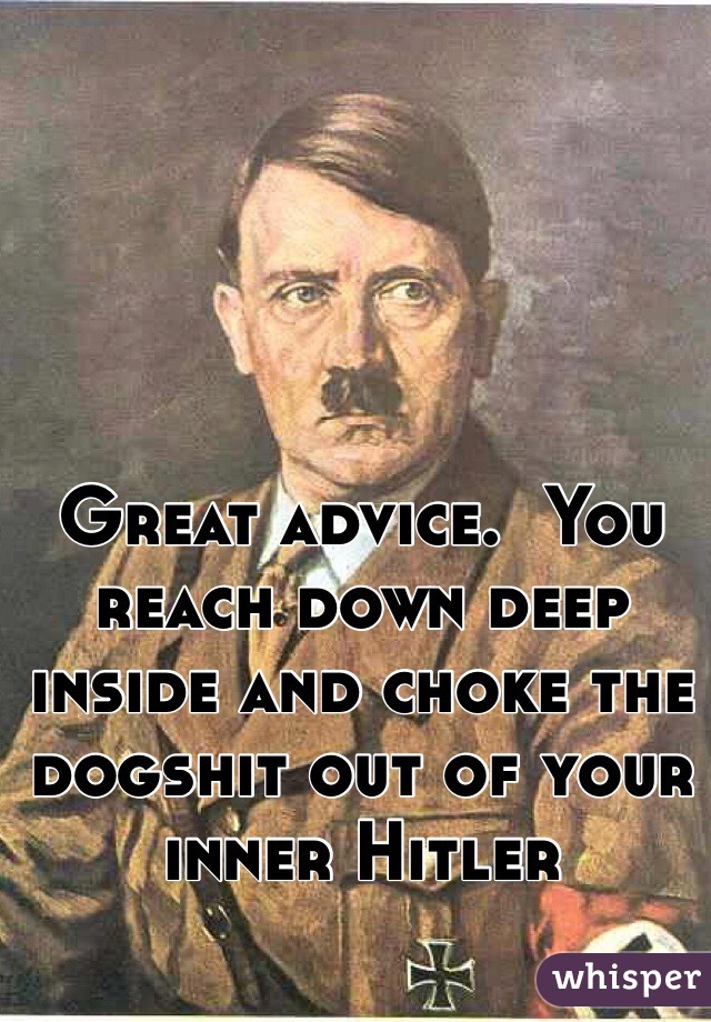 Great advice.  You reach down deep inside and choke the dogshit out of your inner Hitler 