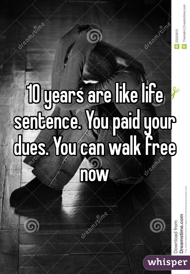 10 years are like life sentence. You paid your dues. You can walk free now