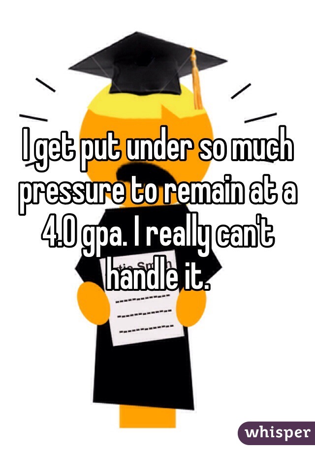 I get put under so much pressure to remain at a 4.0 gpa. I really can't handle it.