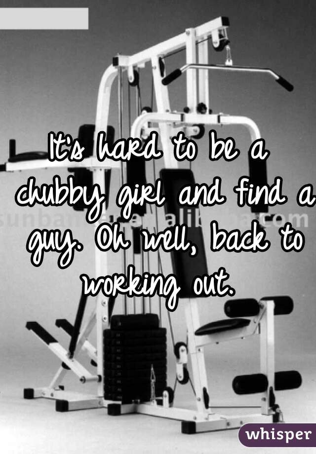 It's hard to be a chubby girl and find a guy. Oh well, back to working out. 