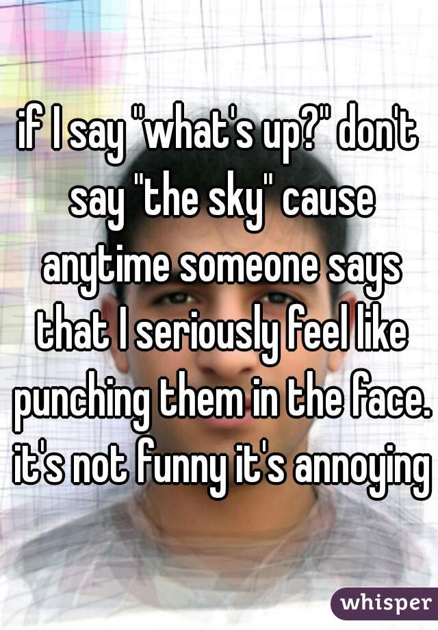 if I say "what's up?" don't say "the sky" cause anytime someone says that I seriously feel like punching them in the face. it's not funny it's annoying