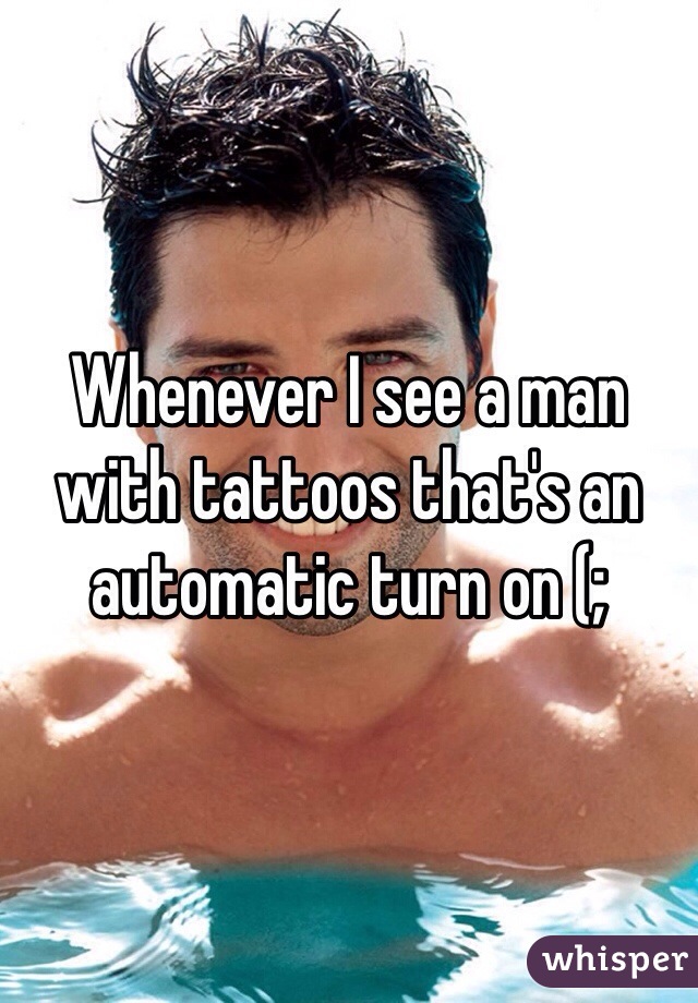 Whenever I see a man with tattoos that's an automatic turn on (;