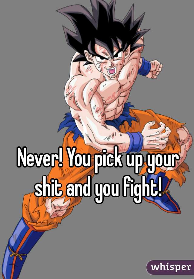 Never! You pick up your shit and you fight! 