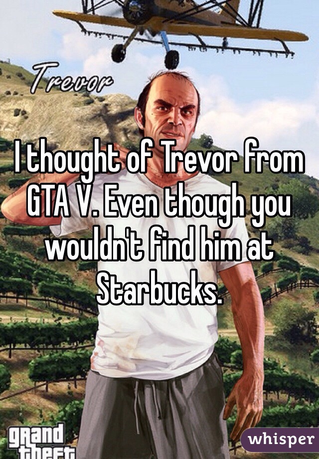 I thought of Trevor from GTA V. Even though you wouldn't find him at Starbucks. 