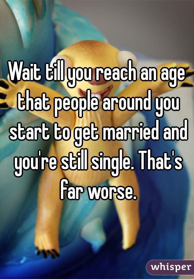 Wait till you reach an age that people around you start to get married and you're still single. That's far worse.