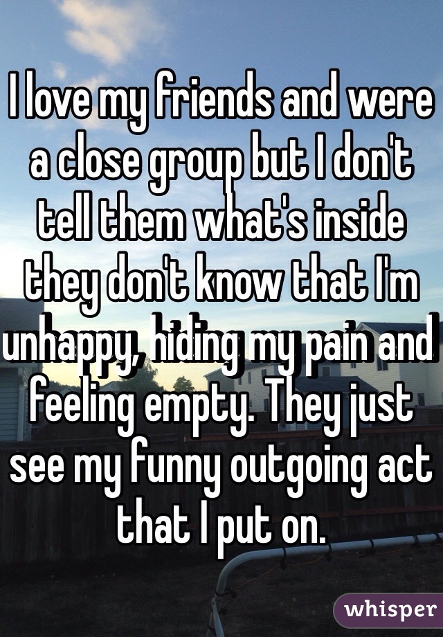 I love my friends and were a close group but I don't tell them what's inside they don't know that I'm unhappy, hiding my pain and feeling empty. They just see my funny outgoing act that I put on.