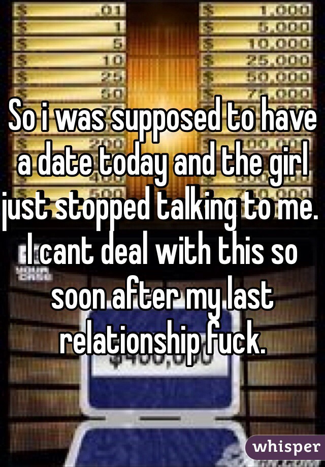 So i was supposed to have a date today and the girl just stopped talking to me. I cant deal with this so soon after my last relationship fuck.