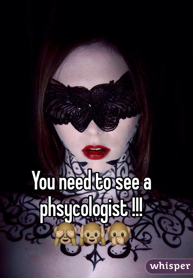 You need to see a phsycologist !!!
🙈🙉🙊