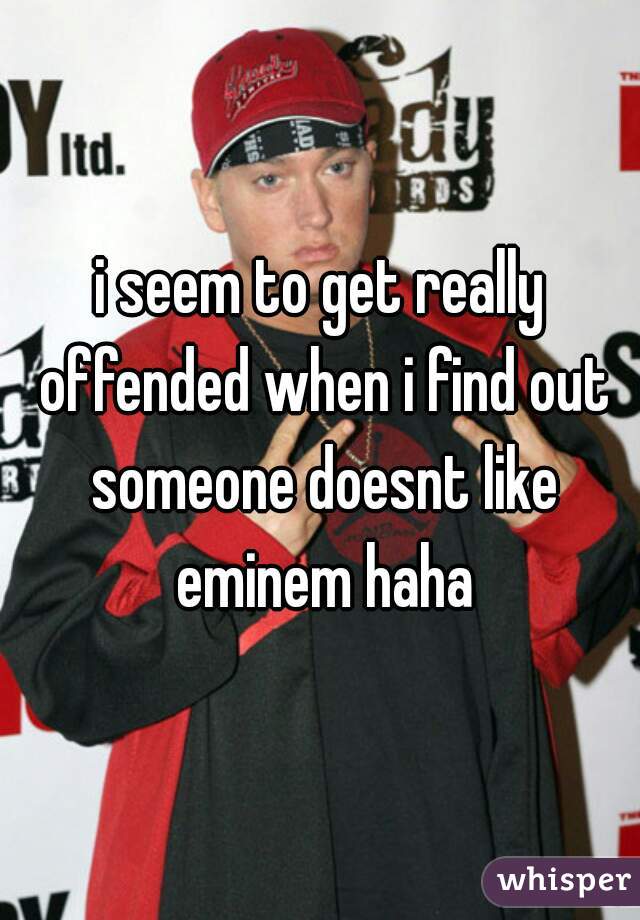 i seem to get really offended when i find out someone doesnt like eminem haha