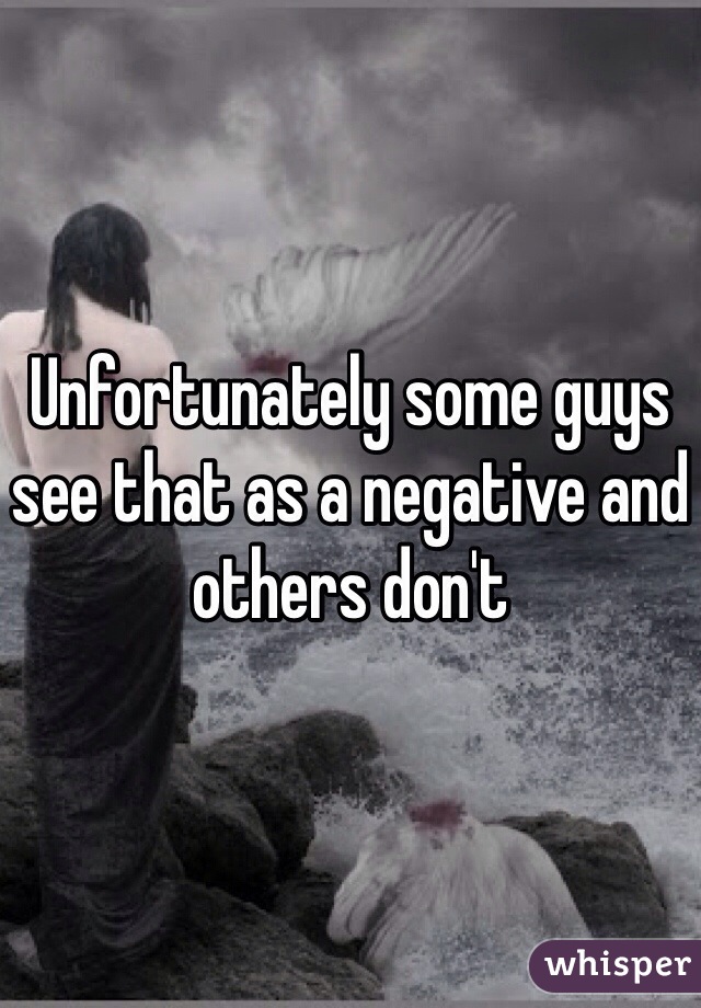 Unfortunately some guys see that as a negative and others don't 