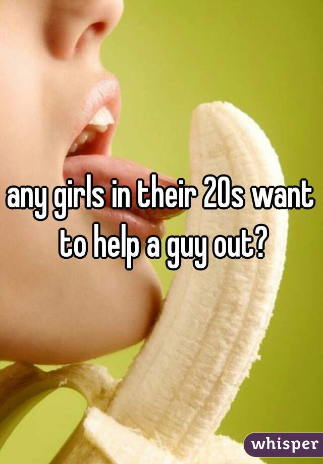 any girls in their 20s want to help a guy out?