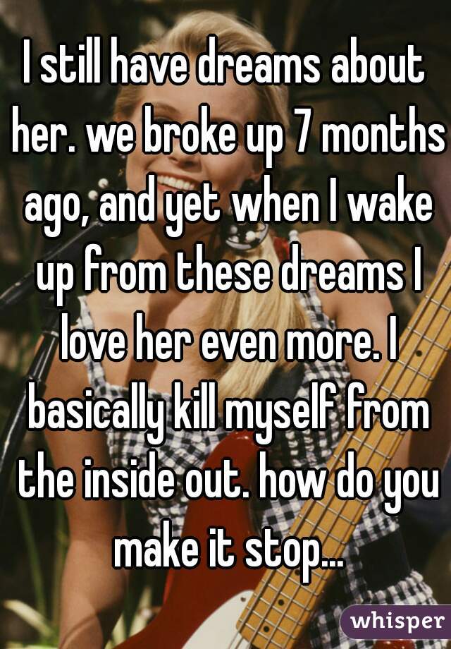 I still have dreams about her. we broke up 7 months ago, and yet when I wake up from these dreams I love her even more. I basically kill myself from the inside out. how do you make it stop...