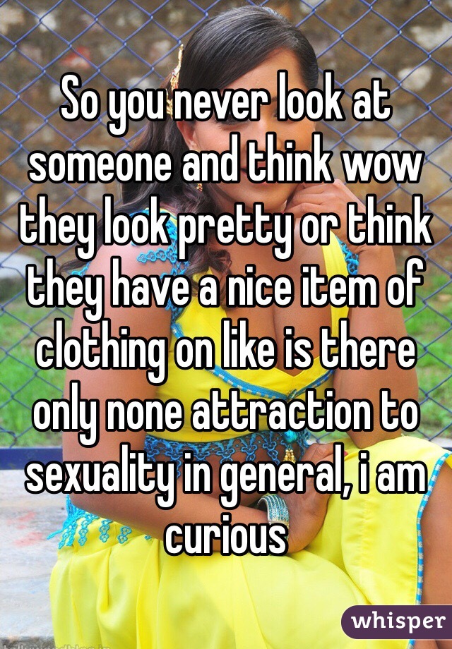 So you never look at someone and think wow they look pretty or think they have a nice item of clothing on like is there only none attraction to sexuality in general, i am curious