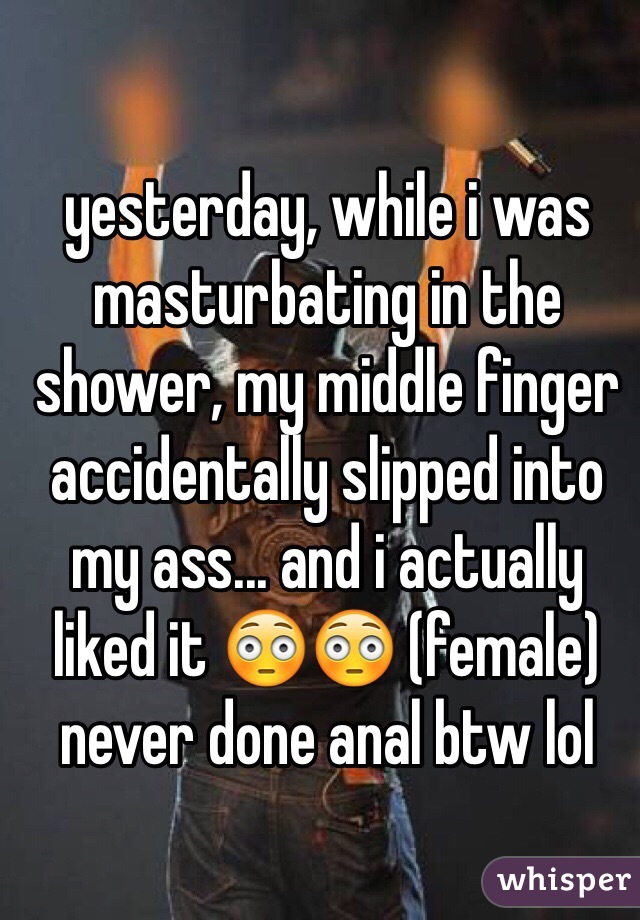 yesterday, while i was masturbating in the shower, my middle finger accidentally slipped into my ass... and i actually liked it 😳😳 (female)
never done anal btw lol