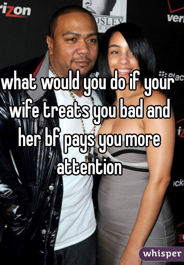 what would you do if your wife treats you bad and her bf pays you more attention