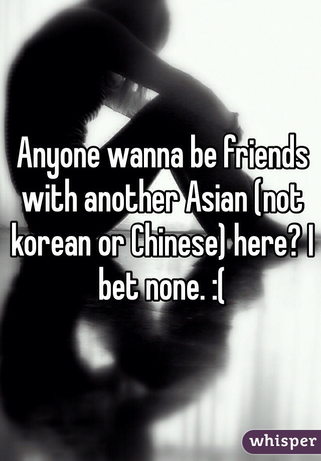 Anyone wanna be friends with another Asian (not korean or Chinese) here? I bet none. :(