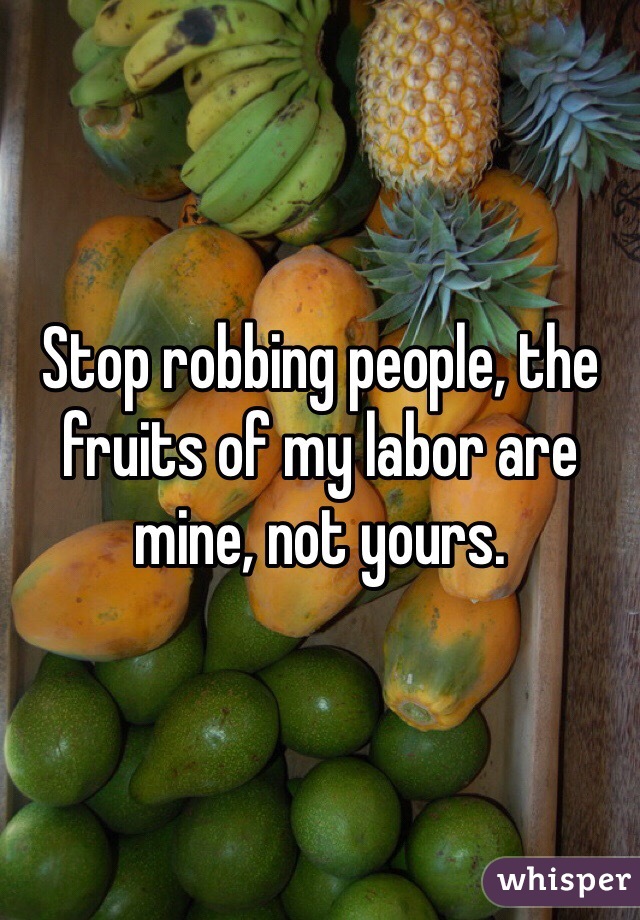 Stop robbing people, the fruits of my labor are mine, not yours.
