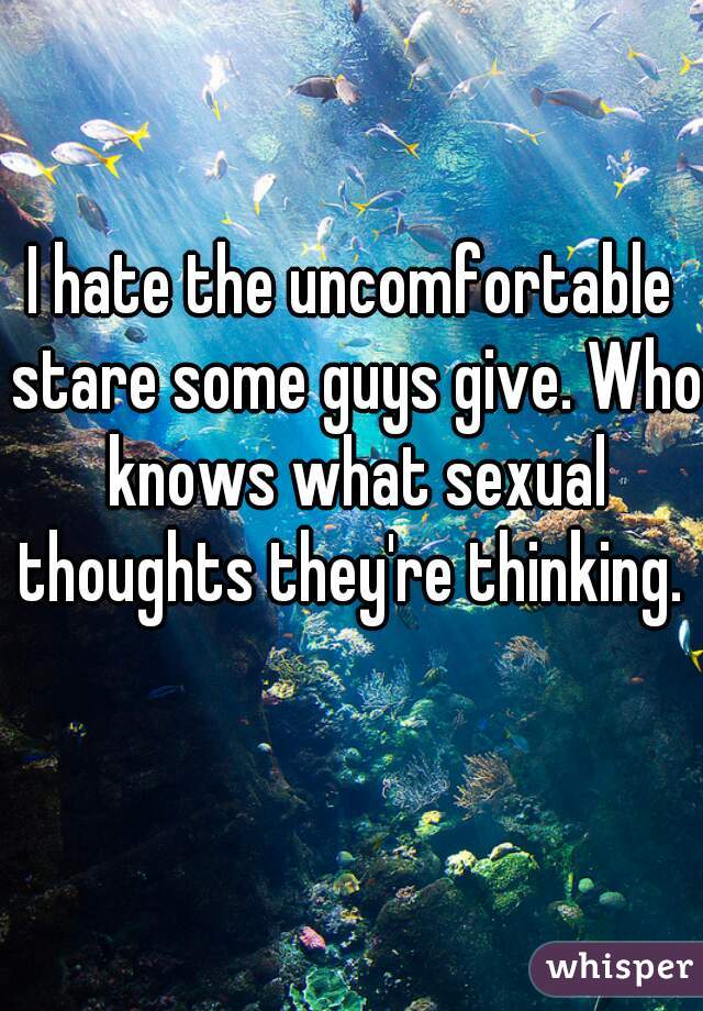 I hate the uncomfortable stare some guys give. Who knows what sexual thoughts they're thinking. 
  