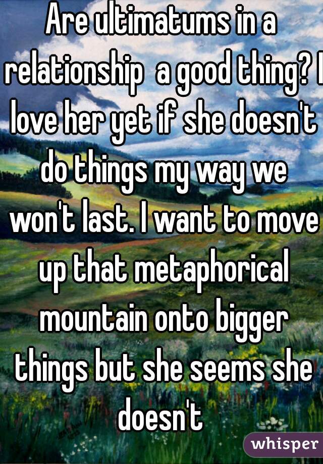 Are ultimatums in a relationship  a good thing? I love her yet if she doesn't do things my way we won't last. I want to move up that metaphorical mountain onto bigger things but she seems she doesn't 