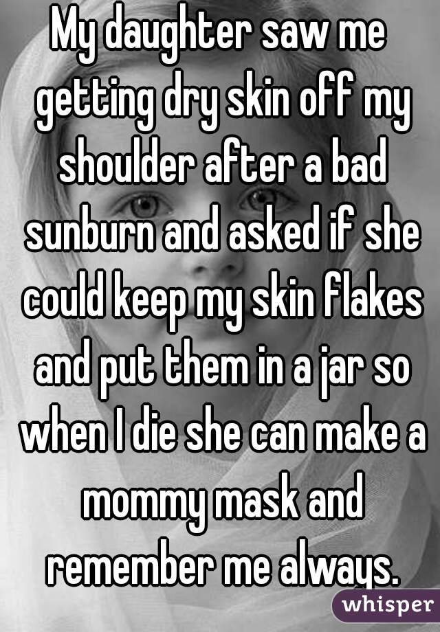 My daughter saw me getting dry skin off my shoulder after a bad sunburn and asked if she could keep my skin flakes and put them in a jar so when I die she can make a mommy mask and remember me always.