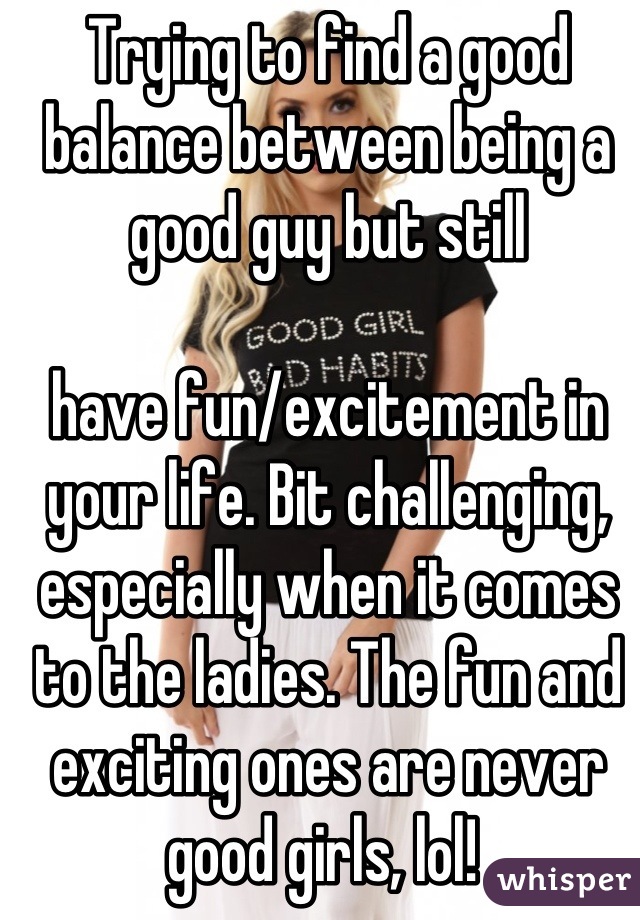 Trying to find a good balance between being a good guy but still 

have fun/excitement in your life. Bit challenging, especially when it comes to the ladies. The fun and exciting ones are never good girls, lol! 